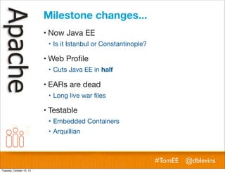 Milestone changes...
! Now Java EE
! Is it Istanbul or Constantinople?

! Web Proﬁle
! Cuts Java EE in half

! EARs are dead
! Long live war ﬁles

! Testable
! Embedded Containers
! Arquillian

#TomEE @dblevins
Tuesday, October 15, 13

 