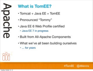 What is TomEE?
! Tomcat + Java EE = TomEE
! Pronounced “Tommy”
! Java EE 6 Web Proﬁle certiﬁed
! Java EE 7 in progress

! Built from All-Apache Components
! What we’ve all been building ourselves
! ... for years

#TomEE @dblevins
Tuesday, October 15, 13

 