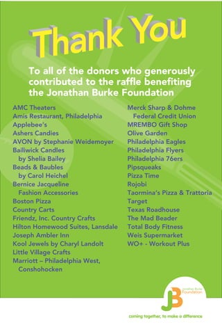 coming together, to make a difference
Jonathan Burke
Foundation
To all of the donors who generously
contributed to the raffle benefiting
the Jonathan Burke Foundation
AMC Theaters
Amis Restaurant, Philadelphia
Applebee’s
Ashers Candies
AVON by Stephanie Weidemoyer
Bailiwick Candles
by Shelia Bailey
Beads & Baubles
by Carol Heichel
Bernice Jacqueline
Fashion Accessories
Boston Pizza
Country Carts
Friendz, Inc. Country Crafts
Hilton Homewood Suites, Lansdale
Joseph Ambler Inn
Kool Jewels by Charyl Landolt
Little Village Crafts
Marriott – Philadelphia West,
Conshohocken
Merck Sharp & Dohme
Federal Credit Union
MREMBO Gift Shop
Olive Garden
Philadelphia Eagles
Philadelphia Flyers
Philadelphia 76ers
Pipsqueaks
Pizza Time
Rojobi
Taormina’s Pizza & Trattoria
Target
Texas Roadhouse
The Mad Beader
Total Body Fitness
Weis Supermarket
WO+ - Workout Plus
 