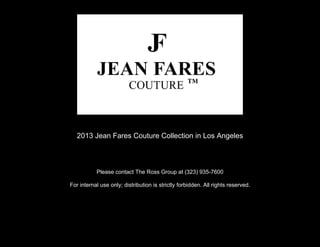 2013 Jean Fares Couture Collection in Los Angeles



           Please contact The Ross Group at (323) 935-7600

For internal use only; distribution is strictly forbidden. All rights reserved.
 