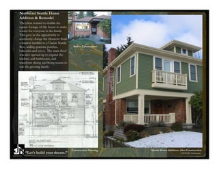 Northeast Seattle Home
Addition & Remodel
The client wanted to double the
square footage of this house to make
rooms for everyone in the family.
This gave us the opportunity to
seamlessly change the character from
a modest rambler to a Classic Seattle
Box, adding gracious porches,            Before Construction
balconies and eaves. The main floor
was also opened up to expand the
kitchen, add bathrooms, and
transform dining and living rooms to
suit the growing family.




                                        Construction Drawing   Seattle Home Addition: After Construction
    “Let’s build your dream.”                                                          ©2009 JB Architecture
 