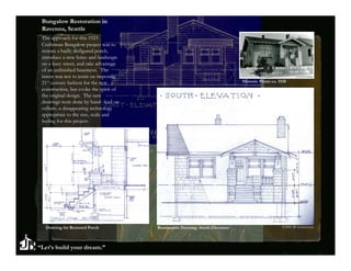 Bungalow Restoration in
 Ravenna, Seattle
 The approach for this 1923
 Craftsman Bungalow project was to
 restore a badly disfigured porch,
 introduce a new fence and landscape
 on a busy street, and take advantage
 of an unfinished basement. The
 intent was not to insist on imposing
 21st century fashion for the new                                               Historic Photo ca. 1930
 construction, but evoke the spirit of
 the original design. The new
 drawings were done by hand--lead on
 vellum--a disappearing technology
 appropriate to the size, scale and
 feeling for this project.




  Drawing for Restored Porch             Restoration Drawing: South Elevation                        ©2009 JB Architecture




“Let’s build your dream.”
 