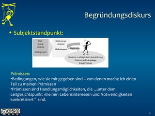 • Subjektstandpunkt:
11
Begründungsdiskurs
Prämissen:
•Bedingungen, wie sie mir gegeben sind – von denen mache ich einen
Teil zu meinen Prämissen
•Prämissen sind Handlungsmöglichkeiten, die „unter dem
Leitgesichtspunkt ›meiner‹ Lebensinteressen und Notwendigkeiten
konkretisiert“ sind.
 