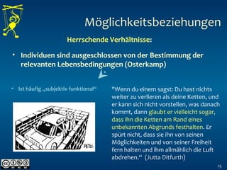 15
Möglichkeitsbeziehungen
Herrschende Verhältnisse:
• Individuen sind ausgeschlossen von der Bestimmung der
relevanten Lebensbedingungen (Osterkamp)
• Ist häufig „subjektiv funktional“ "Wenn du einem sagst: Du hast nichts
weiter zu verlieren als deine Ketten, und
er kann sich nicht vorstellen, was danach
kommt, dann glaubt er vielleicht sogar,
dass ihn die Ketten am Rand eines
unbekannten Abgrunds festhalten. Er
spürt nicht, dass sie ihn von seinen
Möglichkeiten und von seiner Freiheit
fern halten und ihm allmählich die Luft
abdrehen.“ (Jutta Ditfurth)
 