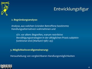 18
2. Begründungsanalyse:
Analyse, aus welchen Gründen Betroffene bestimmte
Handlungsalternativen wahrnehmen und  
Entwicklungsfigur
3. Möglichkeitsverallgemeinerung:
Heraushebung von vergleichbaren Handlungsmöglichkeiten
 
d.h. vor allem: Begreifen, warum restriktive
Bewältigungsstrategien in der alltäglichen Praxis subjektiv
funktional sind (Markard 1987: 45)  
 