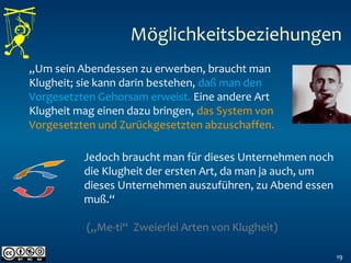 19
„Um sein Abendessen zu erwerben, braucht man
Klugheit; sie kann darin bestehen, daß man den
Vorgesetzten Gehorsam erweist. Eine andere Art
Klugheit mag einen dazu bringen, das System von
Vorgesetzten und Zurückgesetzten abzuschaffen.
Jedoch braucht man für dieses Unternehmen noch
die Klugheit der ersten Art, da man ja auch, um
dieses Unternehmen auszuführen, zu Abend essen
muß.“
(„Me-ti“ Zweierlei Arten von Klugheit)
Möglichkeitsbeziehungen
 