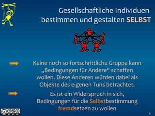 Gesellschaftliche Individuen
bestimmen und gestalten SELBST
21
Keine noch so fortschrittliche Gruppe kann
„Bedingungen für Andere“ schaffen
wollen. Diese Anderen würden dabei als
Objekte des eigenen Tuns betrachtet.
Es ist ein Widerspruch in sich,
Bedingungen für die Selbstbestimmung
fremdsetzen zu wollen
 