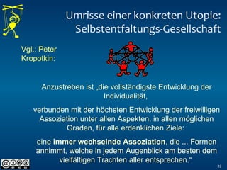 Umrisse einer konkreten Utopie:
Selbstentfaltungs-Gesellschaft
22
Vgl.: Peter
Kropotkin:
Anzustreben ist „die vollständigste Entwicklung der
Individualität,
verbunden mit der höchsten Entwicklung der freiwilligen
Assoziation unter allen Aspekten, in allen möglichen
Graden, für alle erdenklichen Ziele:
eine immer wechselnde Assoziation, die ... Formen
annimmt, welche in jedem Augenblick am besten dem
vielfältigen Trachten aller entsprechen.“
 
