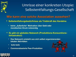 Umrisse einer konkreten Utopie:
Selbstentfaltungs-Gesellschaft
23
 Selbstentfaltungsbedürfnisse als Triebkraft des Handelns
• keine „äußerliche“ Motivation über Geld oder
moralischen Druck notwendig
 Es gibt ein globales Netzwerk (Produktions-Konsumtions-
Infrastruktur)
Wie kann eine solche Assoziation aussehen?Wie kann eine solche Assoziation aussehen?
• Das Netzwerk entsteht aus sich selbst organisierenden
lokalen Aktivitäten
• bolo bolo
• Commonsbasierte Peer-Produktion
 