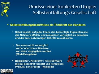Umrisse einer konkreten Utopie:
Selbstentfaltungs-Gesellschaft
24
 Selbstentfaltungsbedürfnisse als Triebkraft des Handelns
• Dabei besteht auf jeder Ebene das berechtigte Eigeninteresse,
das Netzwerk effektiv und ökologisch verträglich zu betreiben
und die dazu notwendigen Schritte zu realisieren.
• Beispiel für „Keimform“: Freie Software
(global dezentral vernetzt und komplexes
Produkt, ohne Profit) – Wikipedia
• Das muss nicht vorsorglich
vorher oder von außen bzw.
von oben vorgegeben werden
(Modellvorgaben).
 