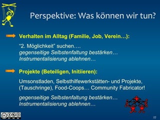 Perspektive: Was können wir tun?
27
Verhalten im Alltag (Familie, Job, Verein…):
“2. Möglichkeit” suchen….
gegenseitige Selbstenfaltung bestärken…
Instrumentalisierung ablehnen…
Projekte (Beteiligen, Initiieren):
Umsonstladen, Selbsthilfewerkstätten- und Projekte,
(Tauschringe), Food-Coops… Community Fabricator!
gegenseitige Selbstenfaltung bestärken…
Instrumentalisierung ablehnen…
 