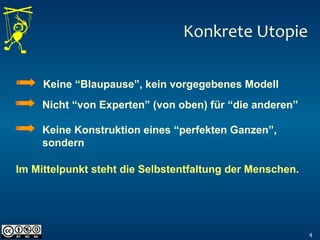 Konkrete Utopie
4
Keine “Blaupause”, kein vorgegebenes Modell
Nicht “von Experten” (von oben) für “die anderen”
Keine Konstruktion eines “perfekten Ganzen”,
sondern
Im Mittelpunkt steht die Selbstentfaltung der Menschen.
 