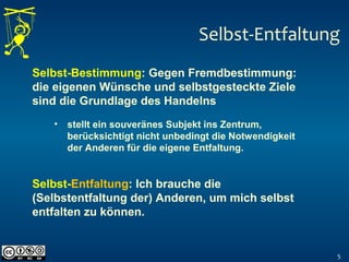 Selbst-Entfaltung
5
Selbst-Bestimmung: Gegen Fremdbestimmung:
die eigenen Wünsche und selbstgesteckte Ziele
sind die Grundlage des Handelns
Selbst-Entfaltung: Ich brauche die
(Selbstentfaltung der) Anderen, um mich selbst
entfalten zu können.
• stellt ein souveränes Subjekt ins Zentrum,
berücksichtigt nicht unbedingt die Notwendigkeit
der Anderen für die eigene Entfaltung.
 
