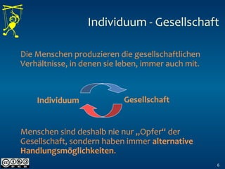 Individuum - Gesellschaft
6
Die Menschen produzieren die gesellschaftlichen
Verhältnisse, in denen sie leben, immer auch mit.
Menschen sind deshalb nie nur „Opfer“ der
Gesellschaft, sondern haben immer alternative
Handlungsmöglichkeiten.
Individuum Gesellschaft
 