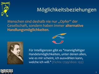 7
Menschen sind deshalb nie nur „Opfer“ der
Gesellschaft, sondern haben immer alternative
Handlungsmöglichkeiten.
Für Intelligenzen gibt es "mannigfaltiger
Handelsmöglichkeiten, unter denen allen,
wie es mir scheint, ich auswählen kann,
welche ich will." (Fichte 1799/1800: 193)
Möglichkeitsbeziehungen
 