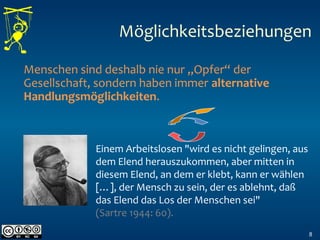 8
Menschen sind deshalb nie nur „Opfer“ der
Gesellschaft, sondern haben immer alternative
Handlungsmöglichkeiten.
Einem Arbeitslosen "wird es nicht gelingen, aus
dem Elend herauszukommen, aber mitten in
diesem Elend, an dem er klebt, kann er wählen
[…], der Mensch zu sein, der es ablehnt, daß
das Elend das Los der Menschen sei"
(Sartre 1944: 60).
Möglichkeitsbeziehungen
 