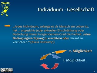 9
„Jedes Individuum, solange es als Mensch am Leben ist,
hat ... angesichts jeder aktuellen Einschränkung oder
Bedrohung immer in irgendeinem Grad die Freiheit, seine
Bedingungsverfügung zu erweitern oder darauf zu
verzichten.“ (Klaus Holzkamp)
2. Möglichkeit
1. Möglichkeit
Individuum - Gesellschaft
 