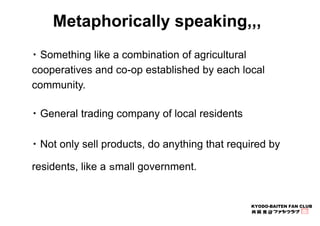 Metaphorically speaking,,, 
・Something like a combination of agricultural 
cooperatives and co-op established by each loca...