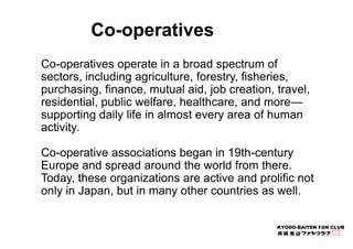 Co-operatives operate in a broad spectrum of 
sectors, including agriculture, forestry, fisheries, 
purchasing, finance, m...