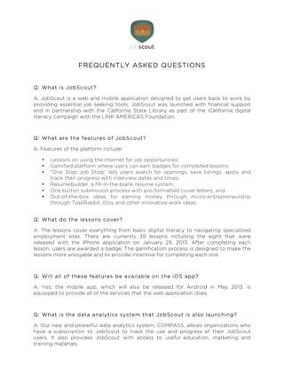  


                  FREQUENTLY ASKED QUESTIONS


Q : W hat is JobScout?

A: JobScout is a web and mobile application designed to get users back to work by
providing essential job seeking tools. JobScout was launched with financial support
and in partnership with the California State Library as part of the iCalifornia digital
literacy campaign with the LINK AMERICAS Foundation.



Q : W hat are the features of JobScout?

A: Features of the platform include:

   •   Lessons on using the Internet for job opportunities;
   •   Gamified platform where users can earn badges for completed lessons;
   •   “One Stop Job Shop” lets users search for openings, save listings, apply and
       track their progress with interview dates and times;
   •   ResumeBuilder, a fill-in-the-blank resume system;
   •   One button submission process with pre-formatted cover letters; and
   •   Out-of-the-box ideas for earning money through micro-entrepreneurship
       through TaskRabbit, Etsy and other innovative work ideas.


Q : W hat do the lessons cover?

A: The lessons cover everything from basic digital literacy to navigating specialized
employment sites. There are currently 39 lessons including the eight that were
released with the iPhone application on January 29, 2013. After completing each
lesson, users are awarded a badge. The gamification process is designed to make the
lessons more enjoyable and to provide incentive for completing each one.



Q : W ill all of these features be available on the iO S app?

A: Yes, the mobile app, which will also be released for Android in May 2013, is
equipped to provide all of the services that the web application does.



Q : W hat is the data analytics system that JobScout is also launching?

A: Our new and powerful data analytics system, COMPASS, allows organizations who
have a subscription to JobScout to track the use and progress of their JobScout
users. It also provides JobScout with access to useful education, marketing and
training materials.
 