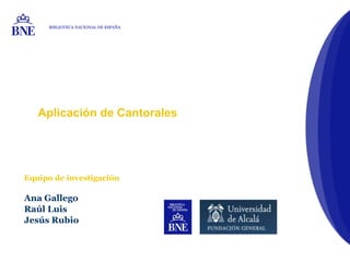 Aplicación de Cantorales
Equipo de investigación
Ana Gallego
Raúl Luis
Jesús Rubio
BIBLIOTECA NACIONAL DE ESPAÑA
 