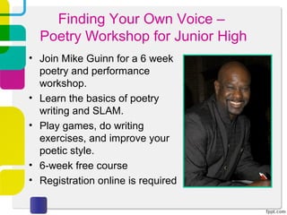 Finding Your Own Voice –
  Poetry Workshop for Junior High
• Join Mike Guinn for a 6 week
  poetry and performance
  workshop.
• Learn the basics of poetry
  writing and SLAM.
• Play games, do writing
  exercises, and improve your
  poetic style.
• 6-week free course
• Registration online is required
 