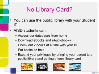 No Library Card?
• You can use the public library with your Student
  ID!
• AISD students can:
  –   Access our databases from home
  –   Download eBooks and eAudiobooks
  –   Check out 2 books at a time with your ID
  –   Put books on hold
  –   Expand your privileges by bringing your parent to a
      public library and getting a teen library card
 