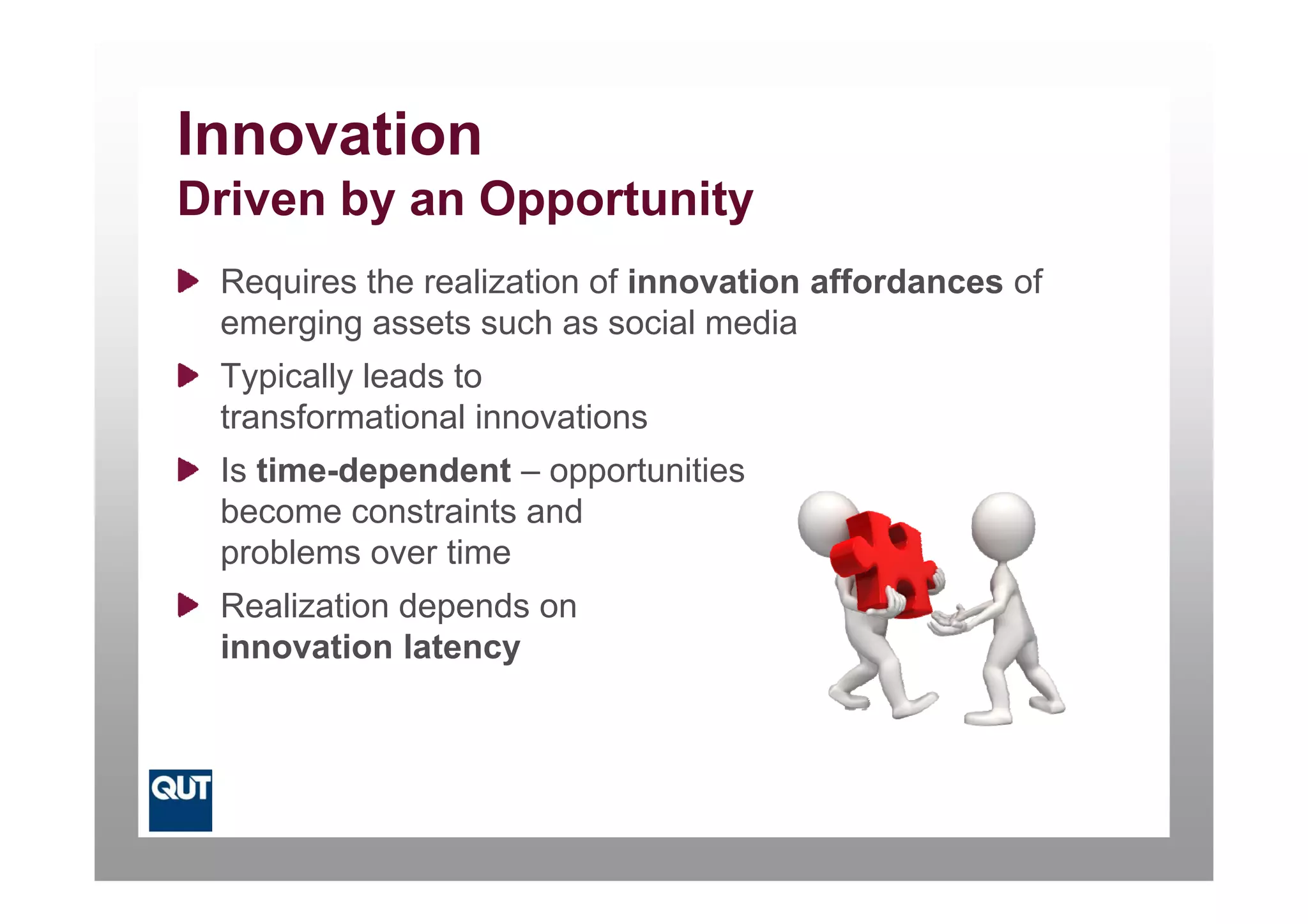 Innovation
Driven by an Opportunity
 Requires the realization of innovation affordances of
 emerging assets such as social media
 Typically leads to
 transformational innovations
 Is time-dependent – opportunities
 I ti    d    d t         t iti
 become constraints and
 problems over time
 p
 Realization depends on
 innovation latency
 