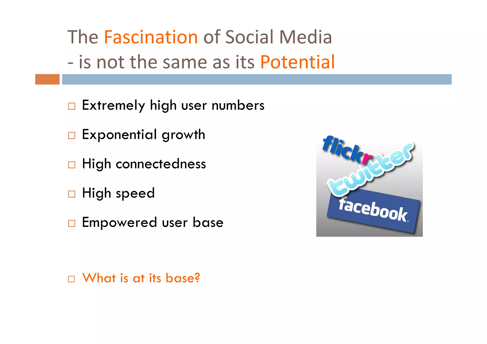 The Fascination of Social Media
‐i
 is not the same as its Potential
         h          i         i l
 Extremely high user numbers
 Exponential growth
 High connectedness
 High speed
 Empowered user base


 What is at its base?
 