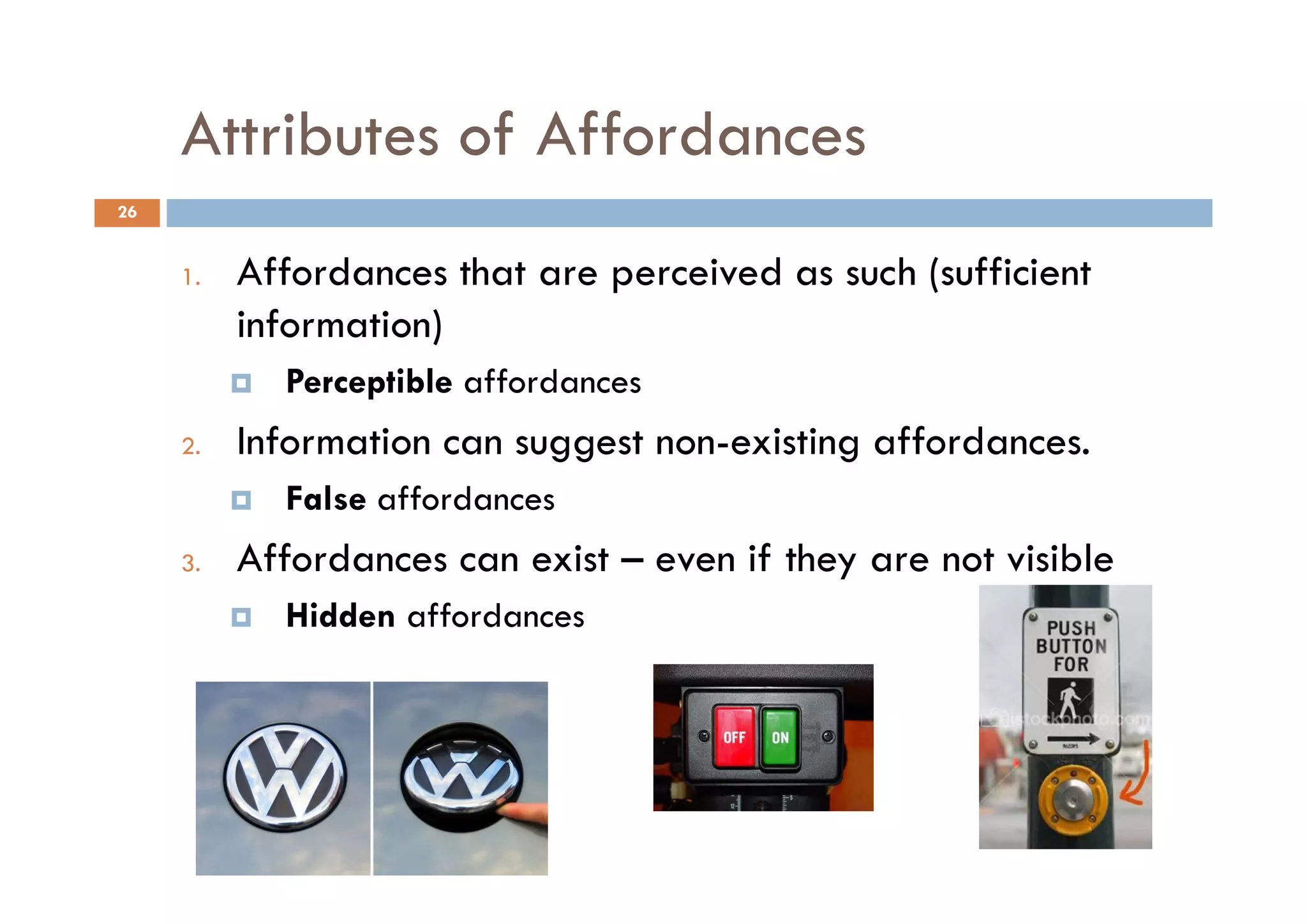 Attributes of Affordances
26


     1.   Affordances that are perceived as such (sufficient
          information)
            Perceptible affordances
     2.   Information can suggest non-existing affordances.
                            gg               g
            False affordances
     3.
     3    Affordances can exist – even if they are not visible
            Hidden affordances
 