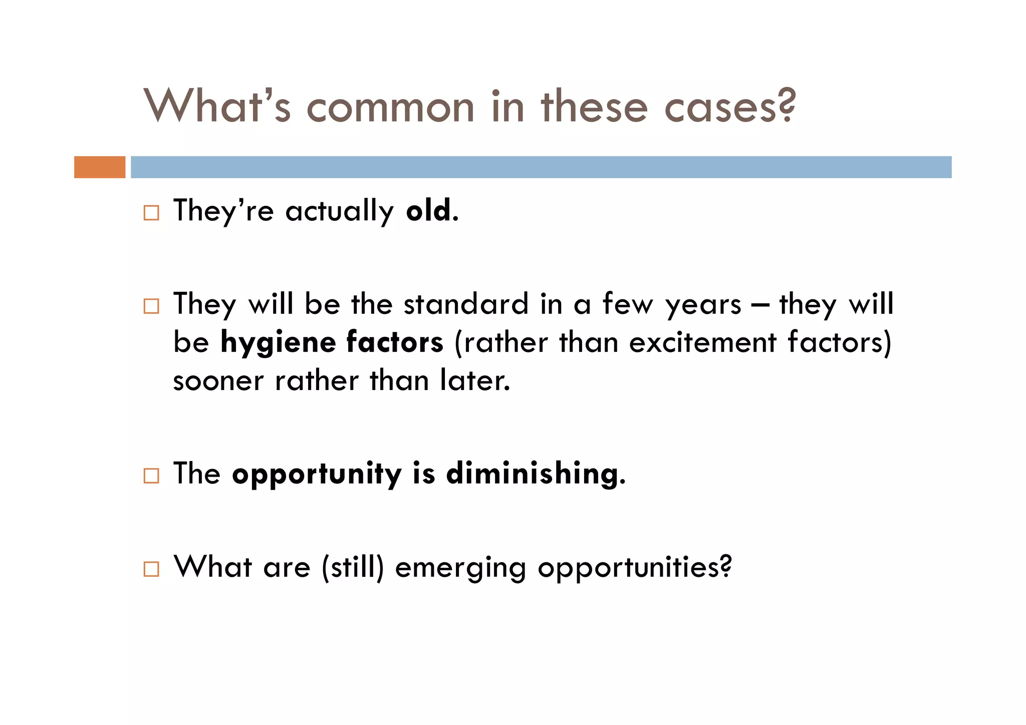 What s
What’s common in these cases?
 They’re actually old.
                   ld

 They will be the standard in a few years – they will
 be hygiene factors (rather than excitement factors)
 sooner rather than later.

 The opportunity is diminishing.

 What are (still) emerging opportunities?
 