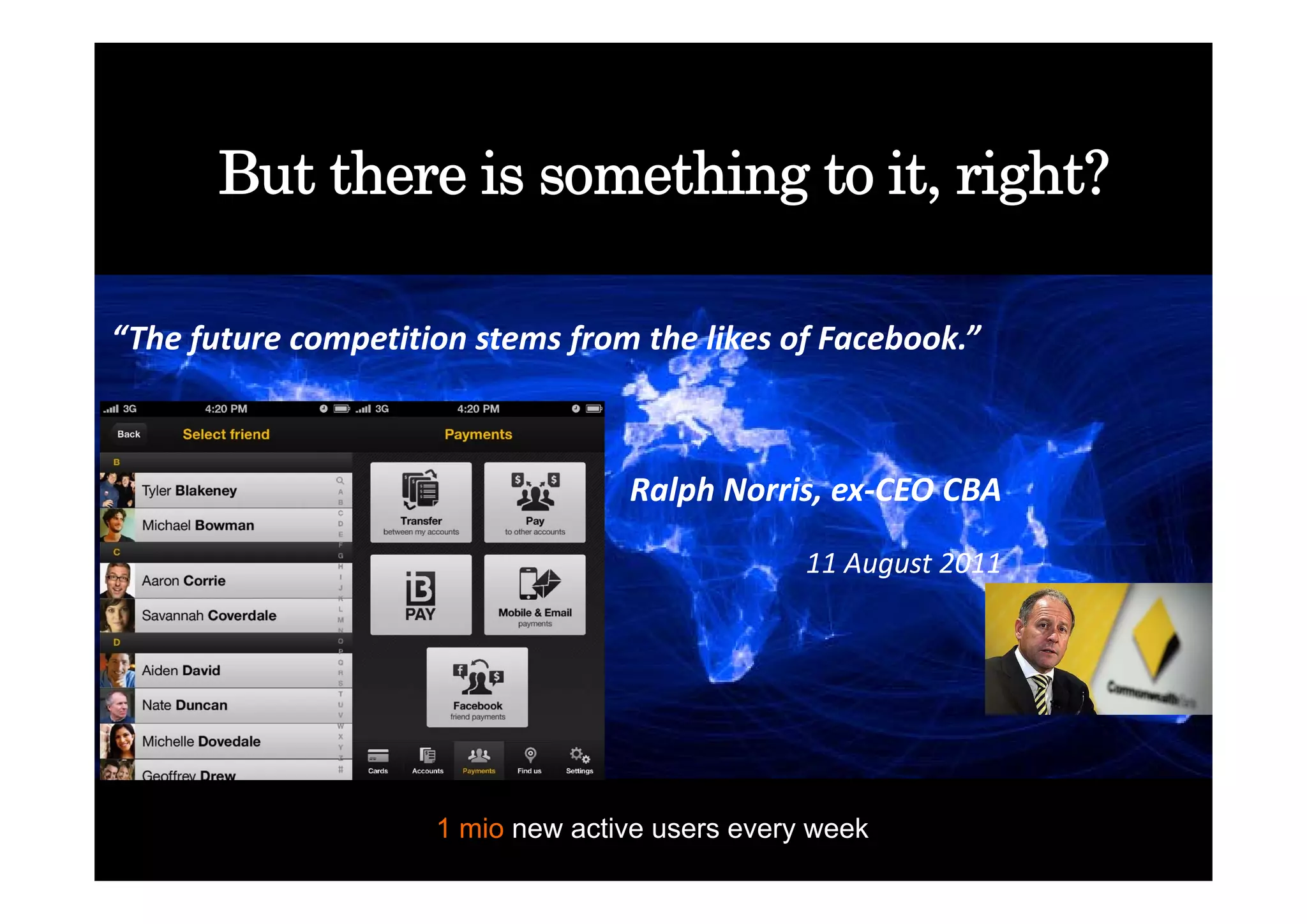 But there is something to it, right?

“The future competition stems from the likes of Facebook.”



                                   Ralph Norris, ex‐CEO CBA

                                                 11 August 2011
                                                 11 August 2011




                     1 mio new active users every week
 