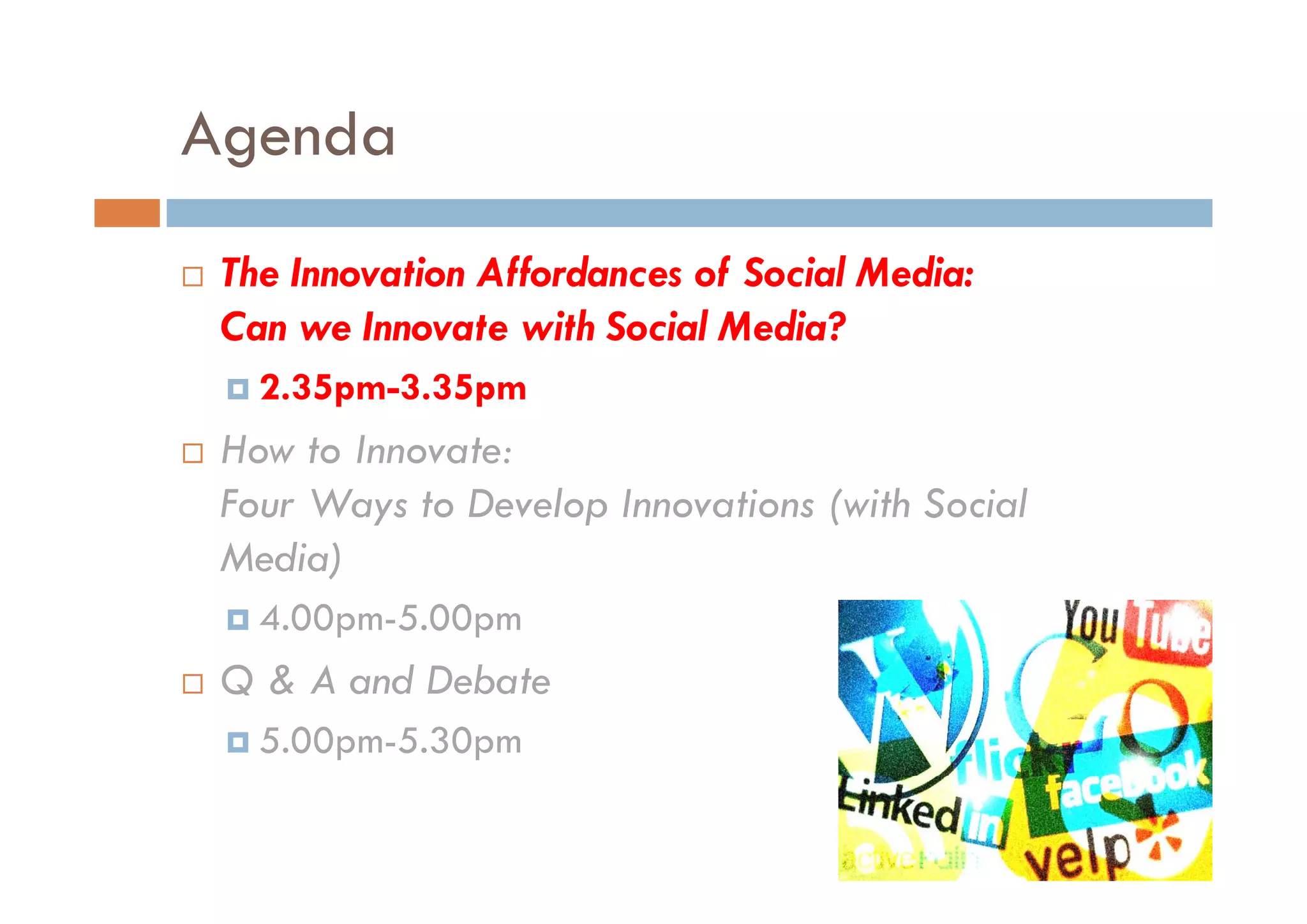 Agenda
 The Innovation Affordances of Social Media:
 Can we Innovate with Social Media?
   2.35pm-3.35pm
 How to Innovate:
 Four Ways to Develop Innovations (with Social
 Media)
   4.00pm-5.00pm
 Q & A and Debate
         dD b t
   5.00pm-5.30pm
 