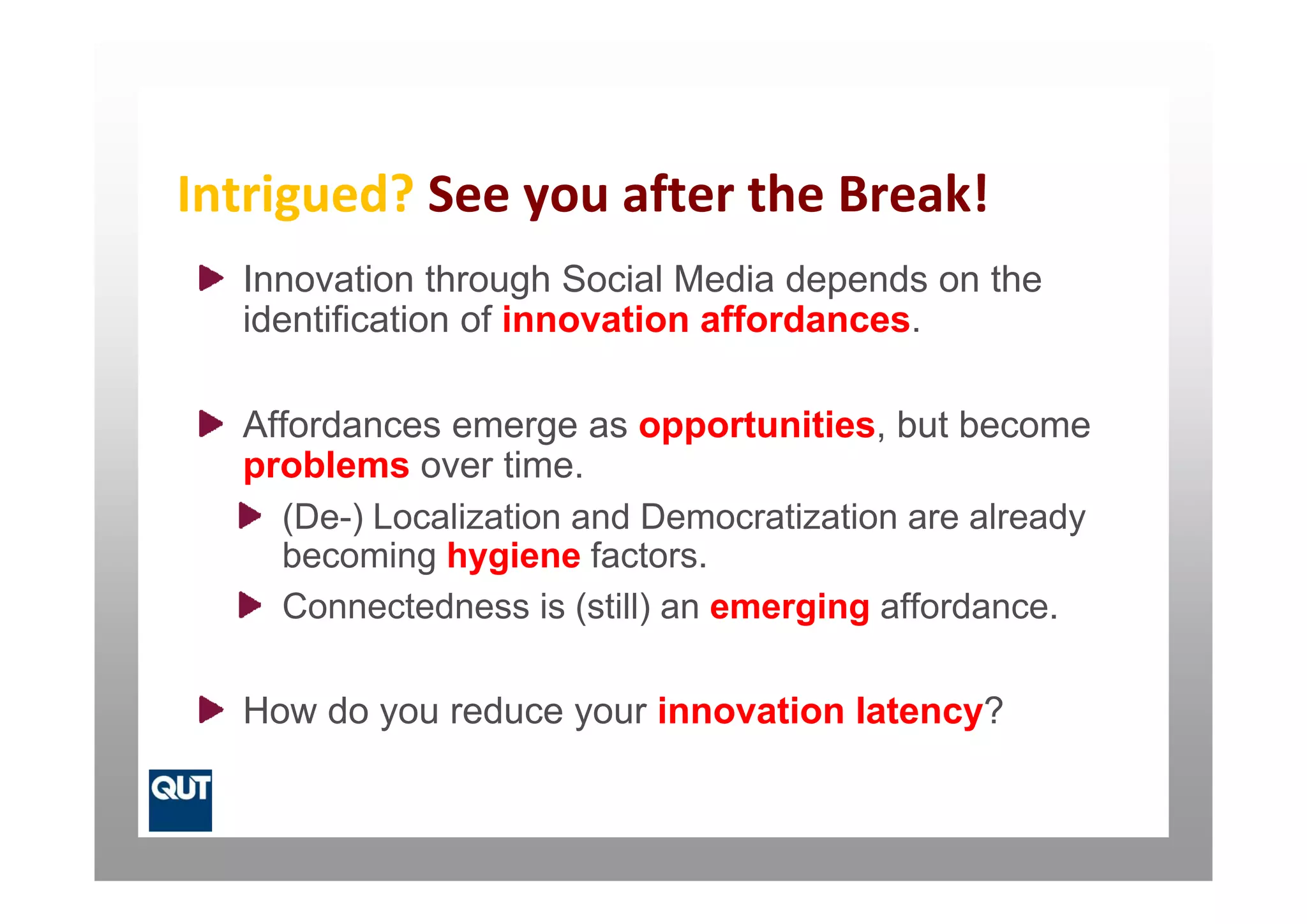 Intrigued? See you after the Break!
  Innovation through Social Media depends on the
  identification of innovation affordances.

  Affordances emerge as opportunities, but become
  problems over time
                  time.
    (De-) Localization and Democratization are already
    becoming hygiene factors.
    Connectedness is (still) an emerging affordance.

  How do you reduce your innovation latency?
 
