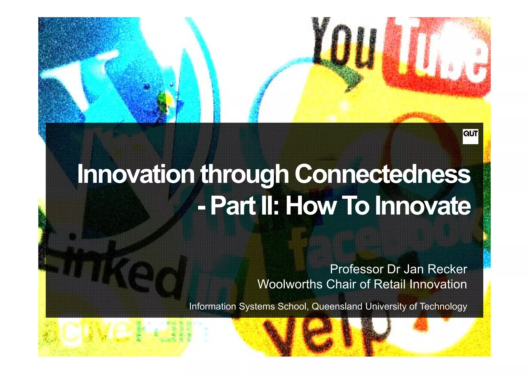 Innovation through Connectedness
                 g
          - Part II: How To Innovate

                                    Professor Dr Jan Recker
                         Woolworths Chair of Retail Innovation
          Information Systems School, Queensland University of Technology
 