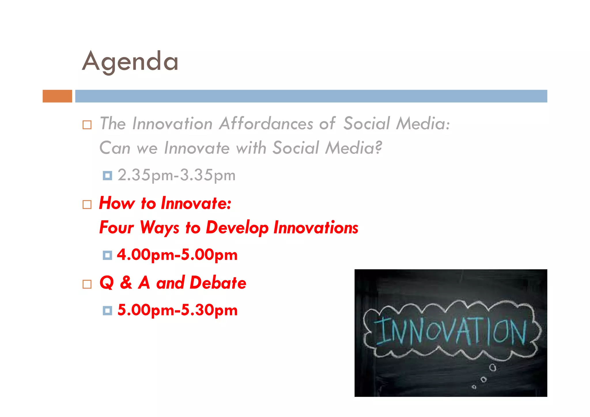 Agenda
 The Innovation Affordances of Social Media:
 Can we Innovate with Social Media?
   2.35pm-3.35pm
 How to Innovate:
 Four Ways to Develop Innovations
   4.00pm-5.00pm
   4 00pm-5 00pm
 Q & A and Debate
   5.00pm-5.30pm
 