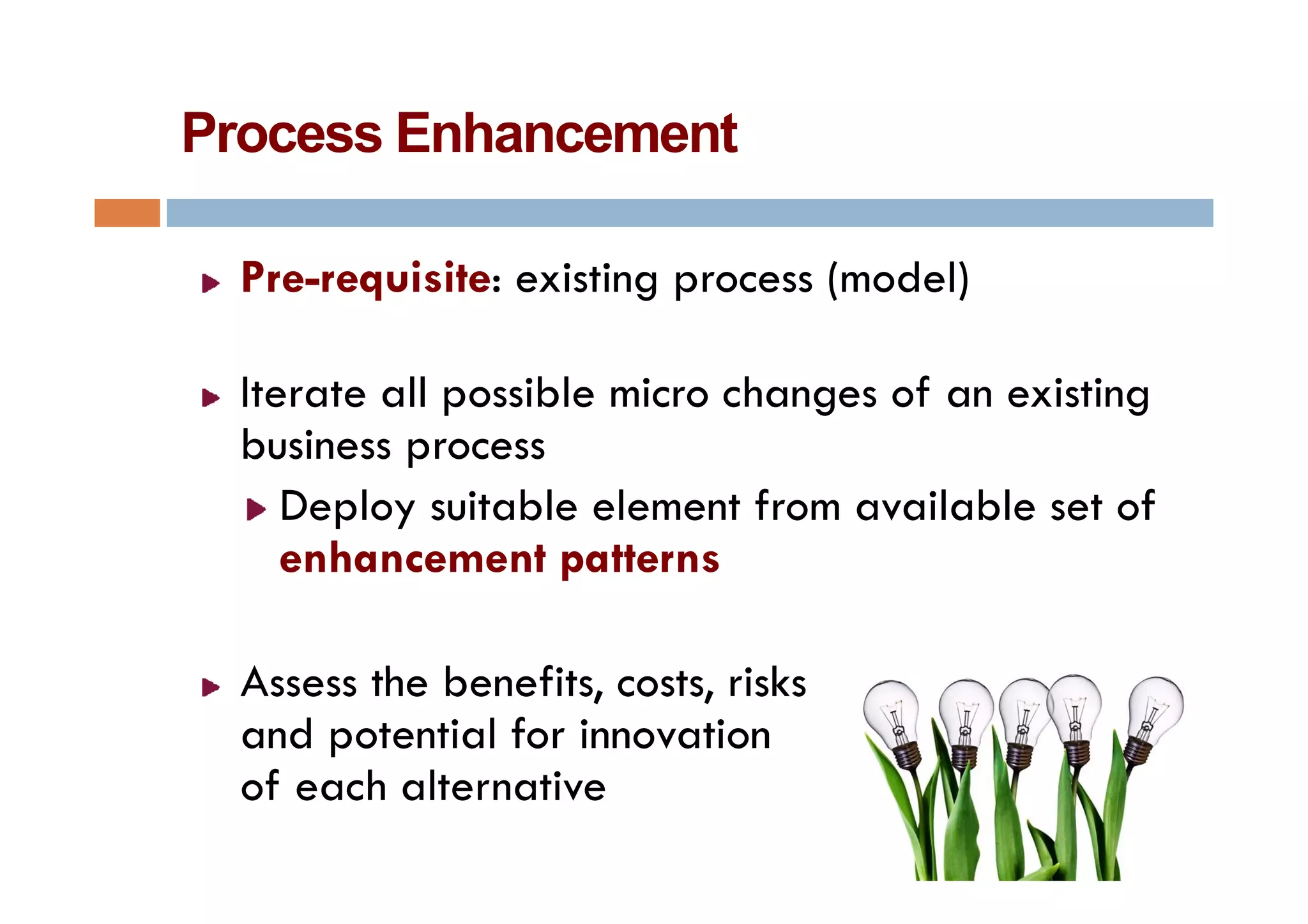 Process Enhancement

  Pre-requisite: existing process (model)

  Iterate all possible micro changes of an existing
           p
  business process
     Deploy suitable element from available set of
     enhancement patterns

  Assess th benefits, costs, risks
  A      the b fit       t ik
  and potential for innovation
  of each alternative
   f     h lt     ti
 