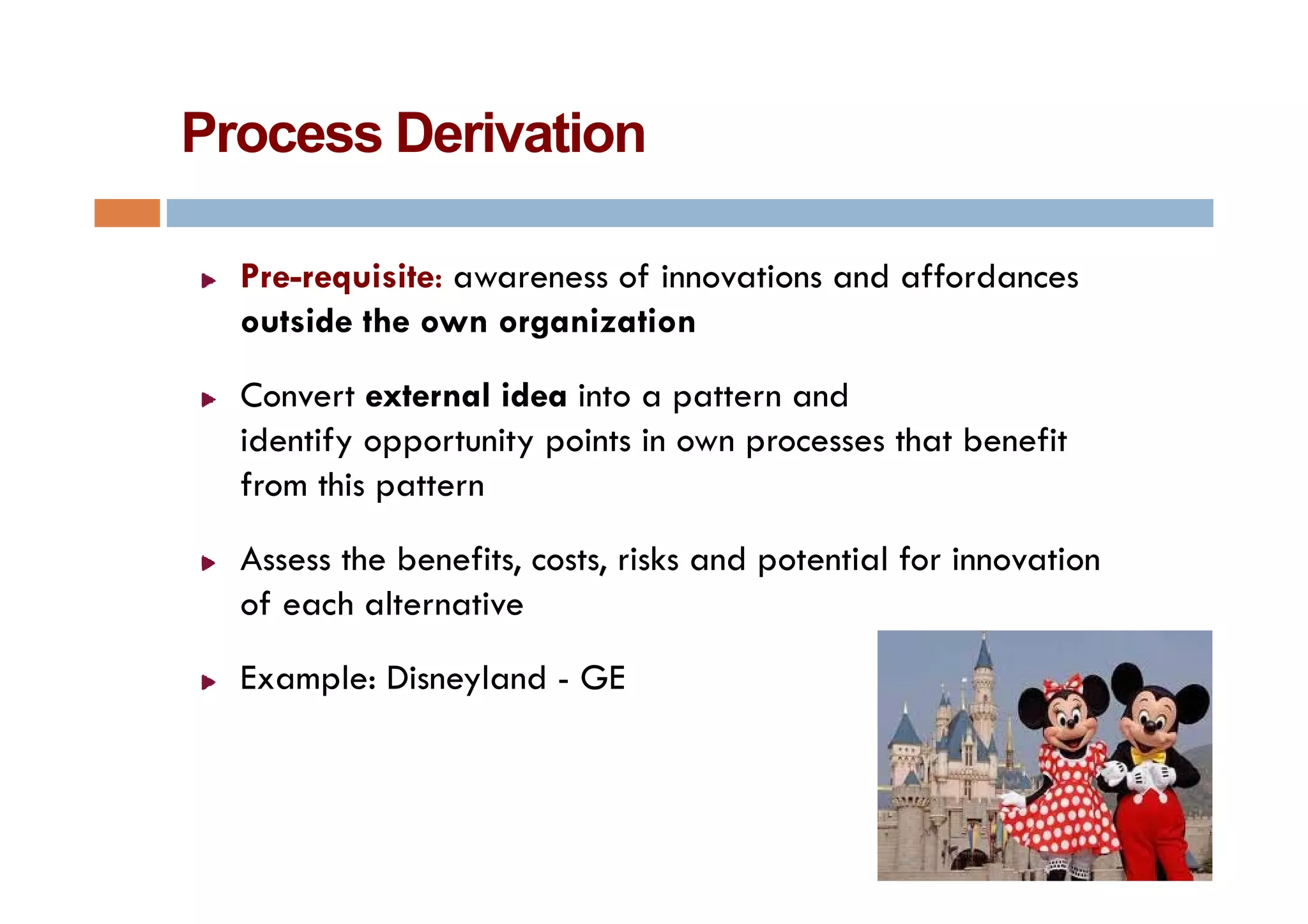 Process Derivation

  Pre-requisite: awareness of innovations and affordances
  outside the own organization
  Convert external idea into a pattern and
  identify opportunity points in own processes that benefit
  from this pattern
  Assess the benefits, costs, risks and potential for innovation
  of each alternative
  Example: Di
  E    l Disneyland - GE
               l d
 