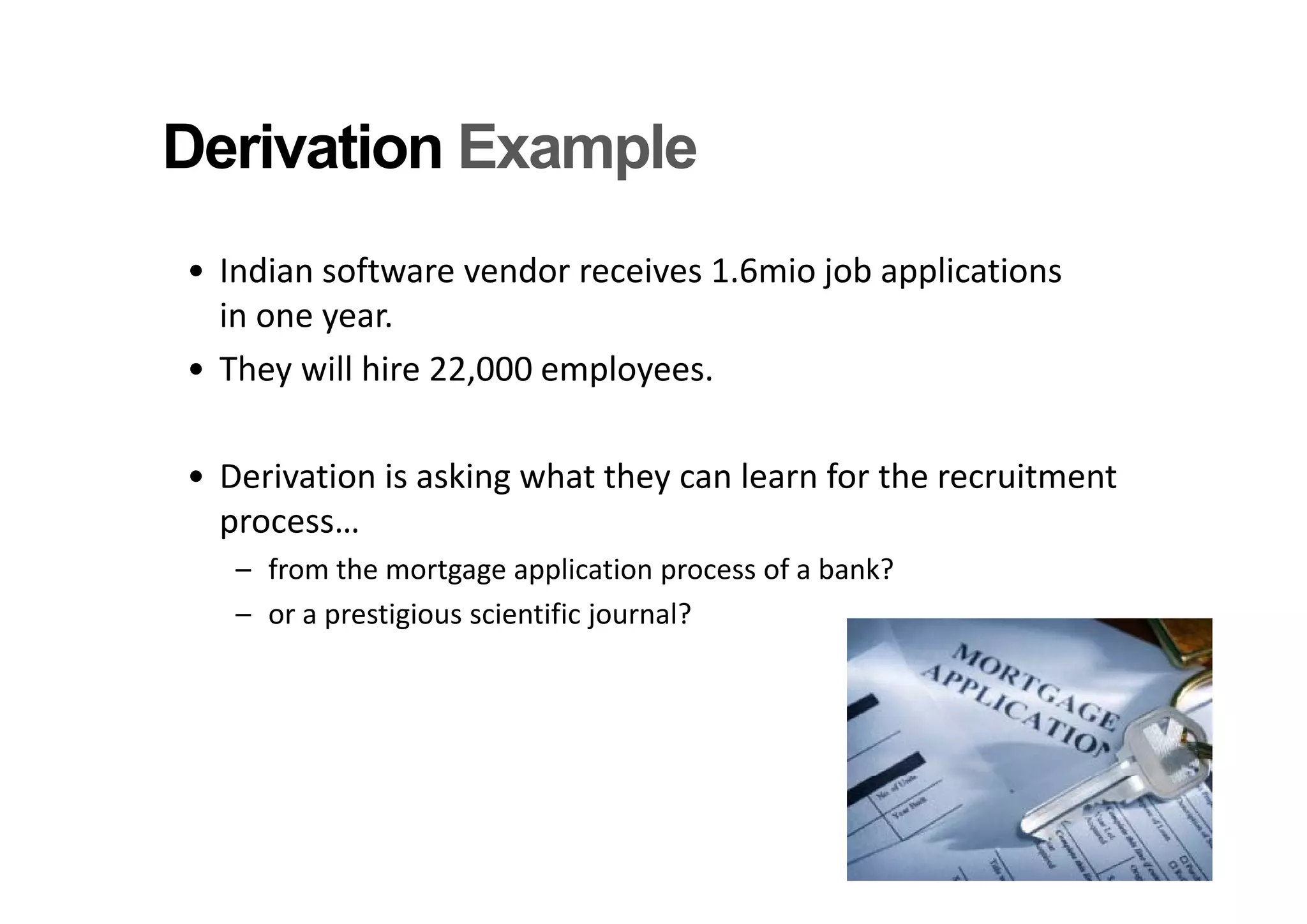 Derivation Example
• Indian software vendor receives 1.6mio job applications
  in one year.
• They will hire 22,000 employees.
   h     ill hi 22 000     l

• Derivation is asking what they can learn for the recruitment 
  process…
   – from the mortgage application process of a bank?
     from the mortgage application process of a bank?
   – or a prestigious scientific journal?
 