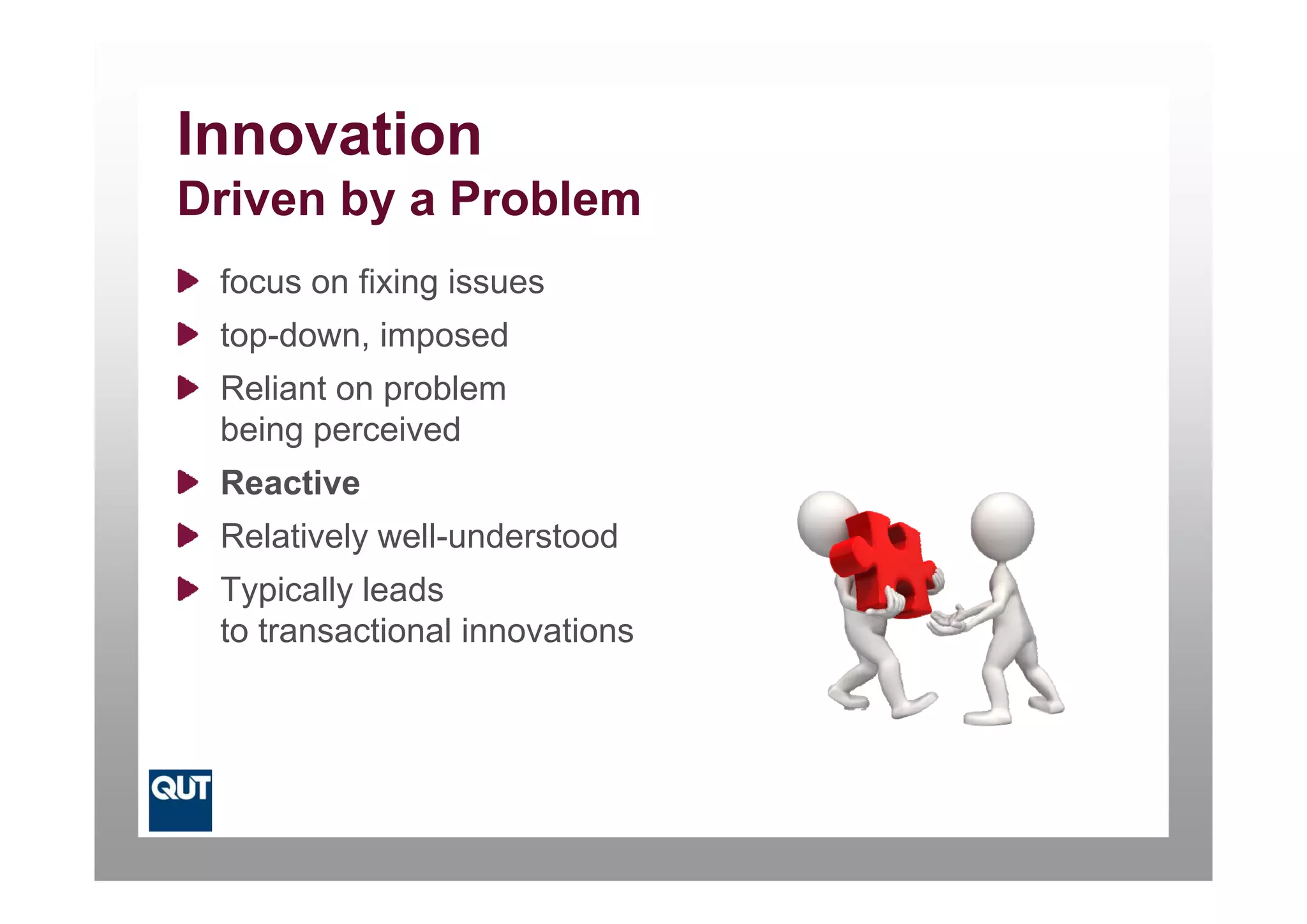 Innovation
Driven by a Problem
 focus on fixing issues
 top-down, imposed
 Reliant on problem
 being perceived
 Reactive
 Relatively well-understood
 Typically leads
 to transactional innovations
 