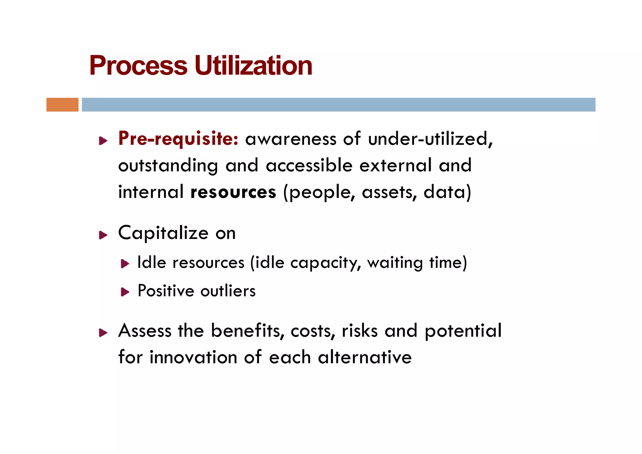 Process Utilization

  Pre-requisite: awareness of under-utilized,
  outstanding and accessible external and
             g
  internal resources (people, assets, data)
  Capitalize
  C i li on
    Idle resources (idle capacity, waiting time)
    Positive outliers

  Assess the benefits costs risks and potential
             benefits, costs,
  for innovation of each alternative
 