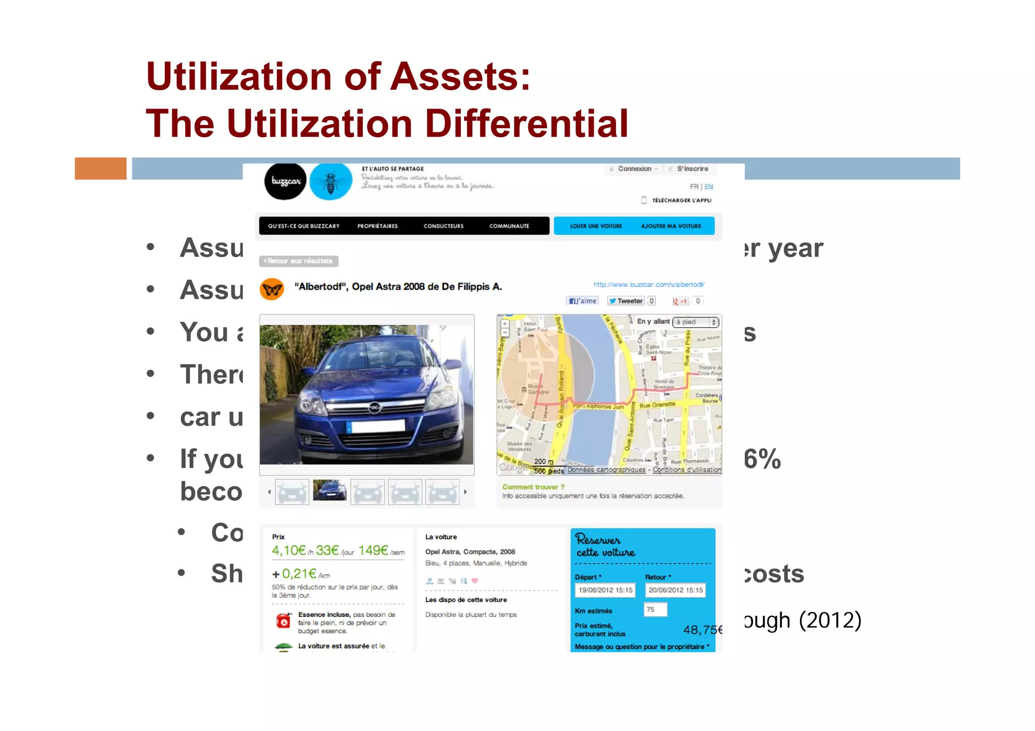 Utilization of Assets:
The Utilization Differential


•   Assume you drive 15,000 kms in your car per year
•   Assume th average speed is 50 k /h
    A      the            di      kms/hr
•   You are driving the car for roughly 300 hours
•   There are 8,760 hours in the year
    Th        8 760 h     i th
•   car utilization = 3.4%
•   If your car were a service, that untapped 96.6%
    becomes a source of value
    • Commercialization of idle time (revenue)
    • Share acquisition, operation, maintenance costs
                                        Henry Ch b
                                        H     Chesbrough (2012)
                                                       h
 