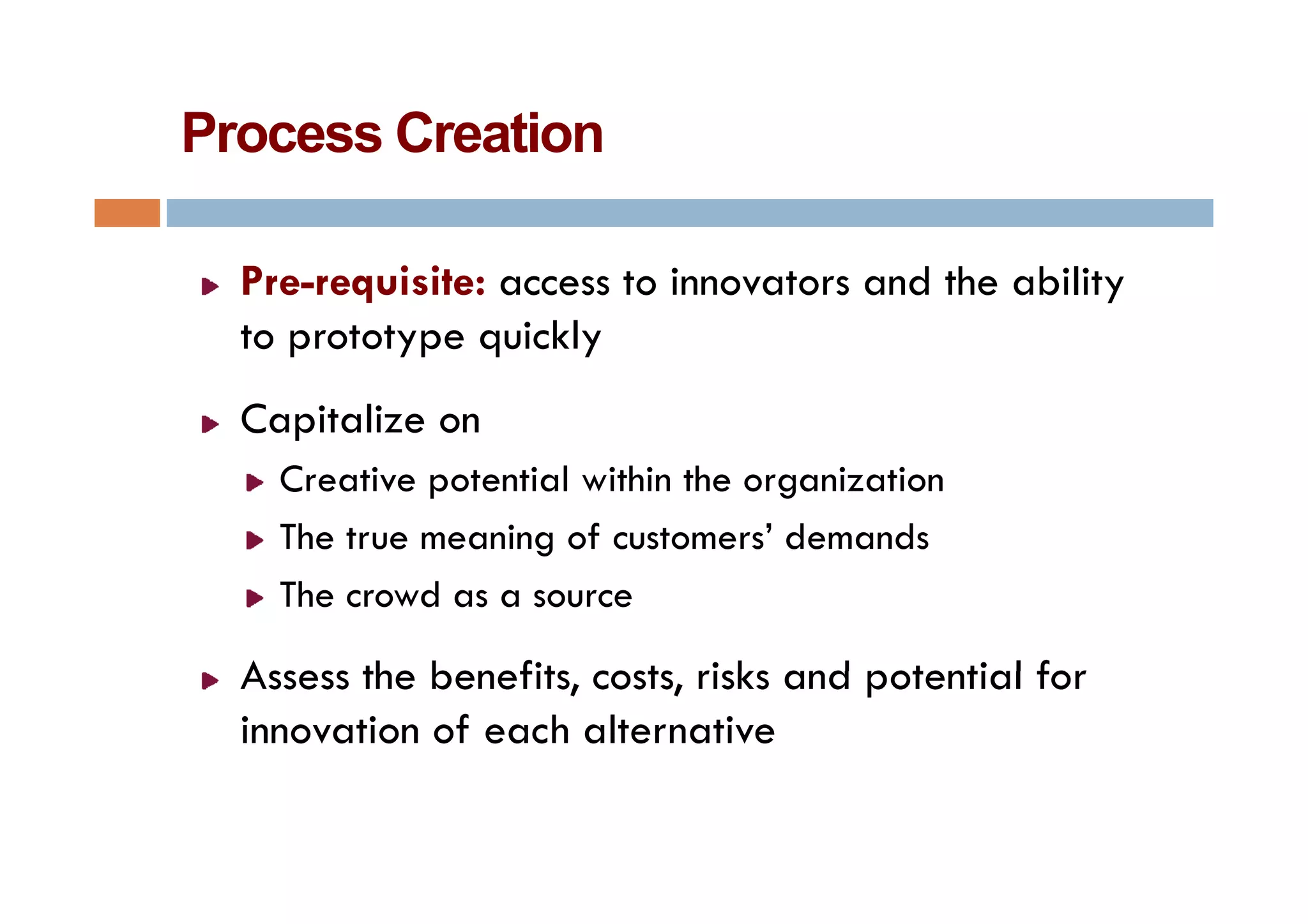 Process Creation

  Pre-requisite: access to innovators and the ability
  to prototype quickly
     p     yp q      y
  Capitalize on
    Creative potential within the organization
    The true meaning of customers’ demands
    The crowd as a source

  Assess the benefits costs risks and potential for
             benefits, costs,
  innovation of each alternative
 