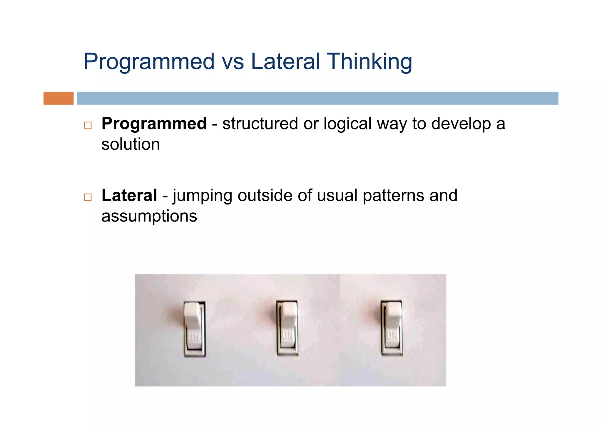 Programmed vs Lateral Thinking

 Programmed - structured or logical way to develop a
 solution

 Lateral - jumping outside of usual patterns and
 assumptions
 