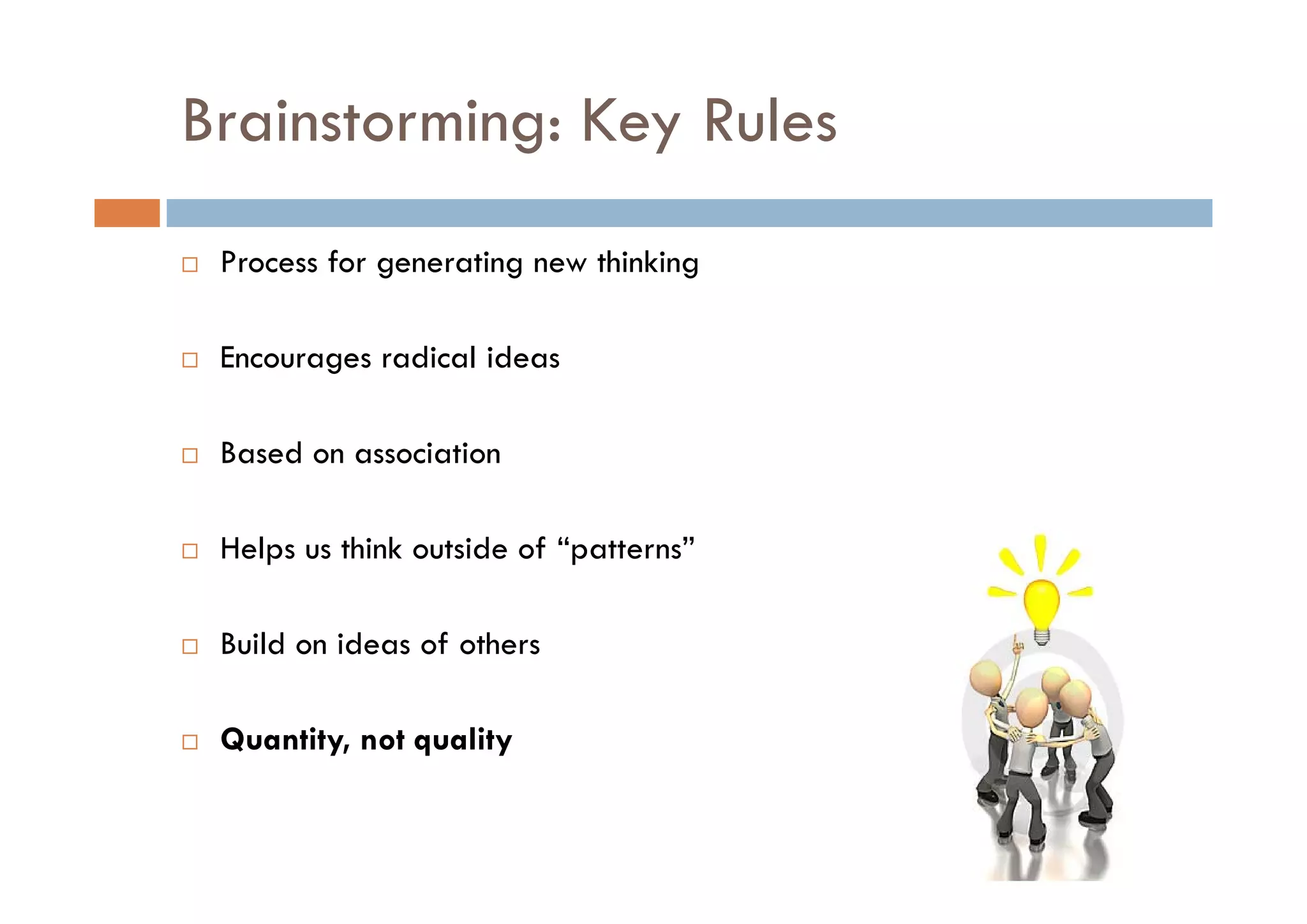 Brainstorming: Key Rules
            g y
 Process for generating new thinking
 P       f          i        hi ki

 Encourages radical ideas

 Based on association

 Helps us think outside of “patterns”

 Build on ideas of others

 Quantity, not quality
 
