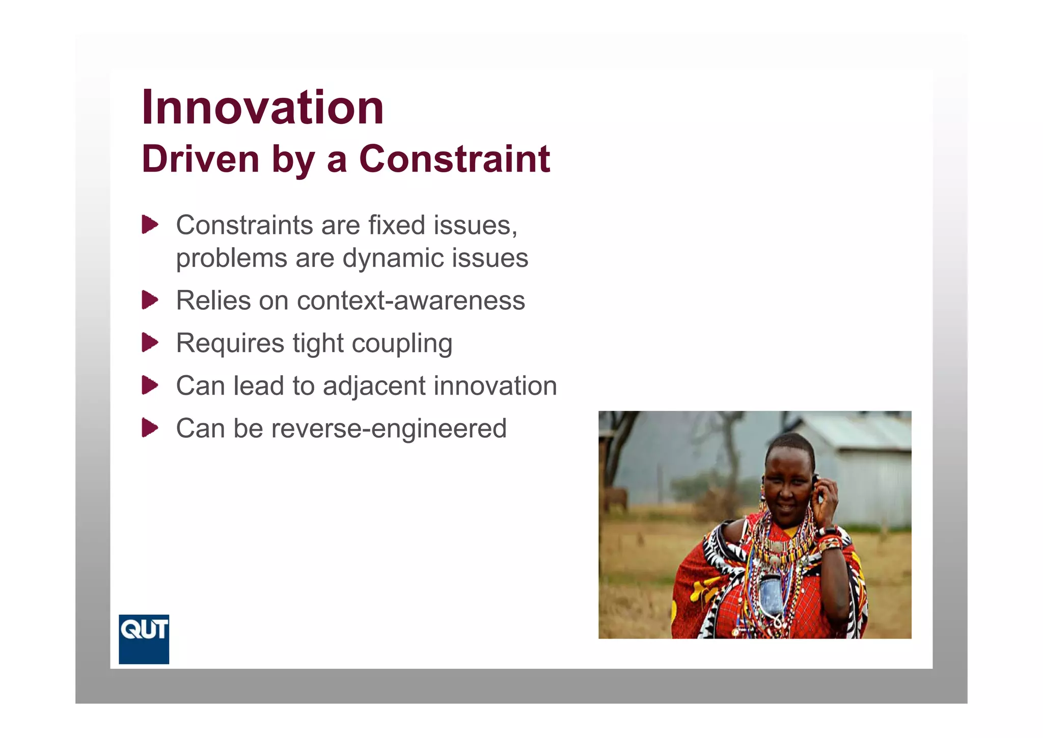 Innovation
Driven by a Constraint
 Constraints are fixed issues,
 problems are dynamic issues
 Relies on context-awareness
 Requires tight coupling
 Can lead to adjacent innovation
 Can be reverse-engineered
 
