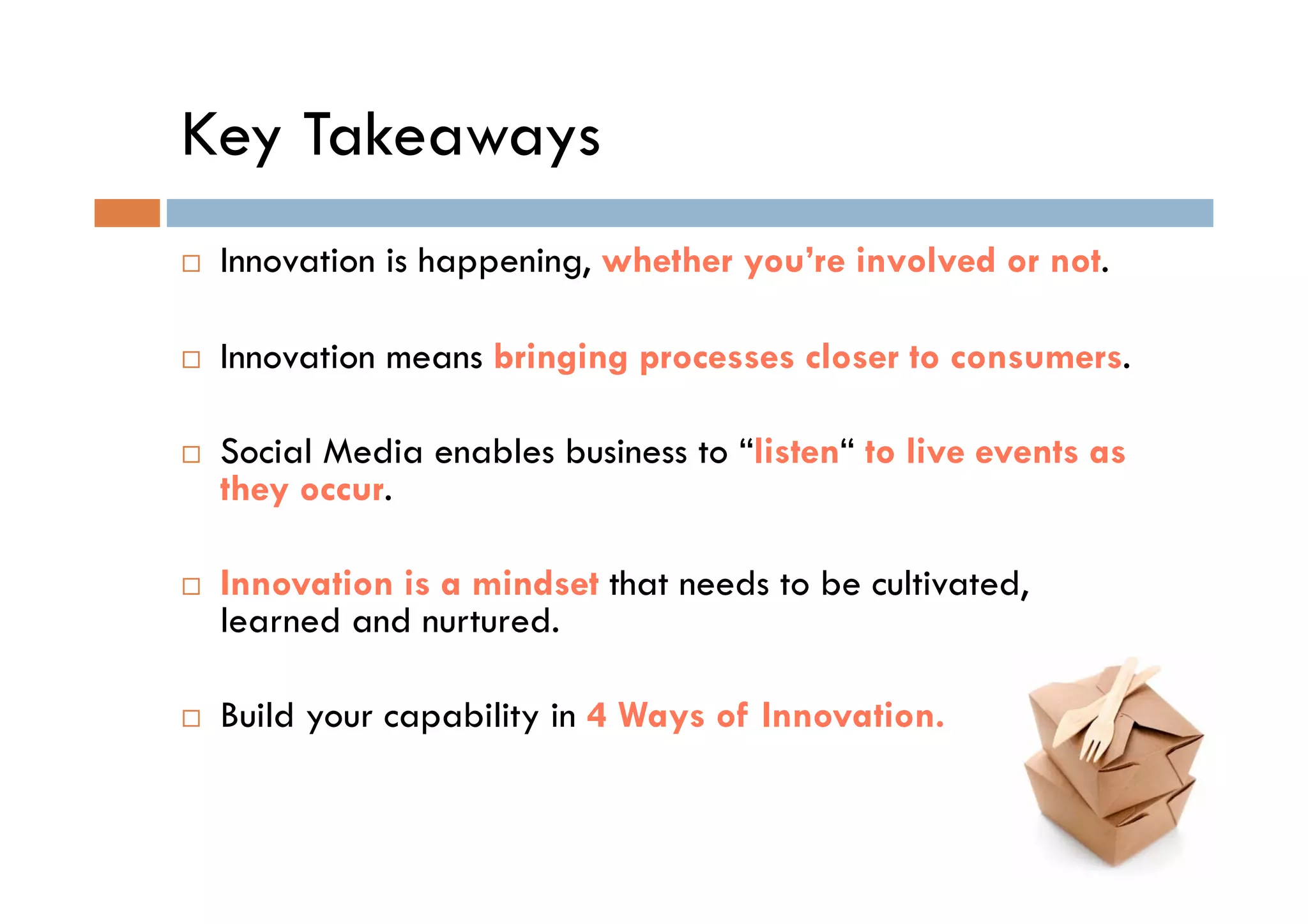 Key Takeaways
 Innovation i h
 I     ti is happening, whether you’re involved or not.
                   i     h th      ’ i     l d       t

 Innovation means bringing processes closer to consumers
                                               consumers.

 Social Media enables business to “listen“ to live events as
                                   listen
 they occur.

 Innovation is a mindset that needs to be cultivated,
 learned and nurtured.

 Build your capability in 4 Ways of Innovation.
 