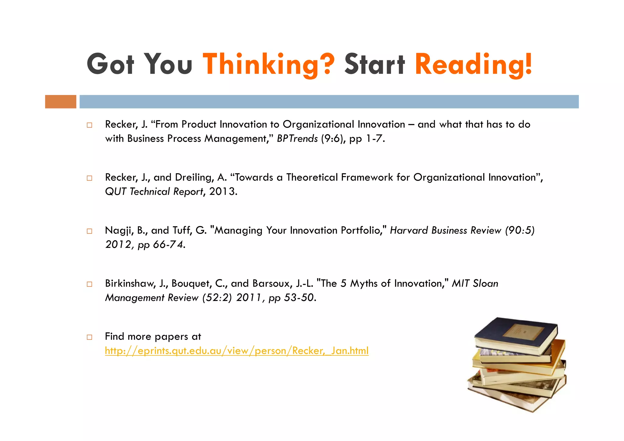 Got You Thinking? Start Reading!
 Recker, J “F
 R k J. “From Product Innovation to Organizational Innovation – and what that has to do
                  P d I              O              lI            d h h h            d
 with Business Process Management,” BPTrends (9:6), pp 1-7.


 Recker, J., and Dreiling, A. “Towards a Theoretical Framework for Organizational Innovation”,
 QUT Technical Report, 2013.


 Nagji, B., and Tuff, G. "Managing Your Innovation Portfolio," Harvard Business Review (90:5)
 2012, pp 66-74.


 Birkinshaw, J., Bouquet, C., and Barsoux, J.-L. "The 5 Myths of Innovation," MIT Sloan
 Management Review (52:2) 2011, pp 53-50.


 Find more papers at
 http://eprints.qut.edu.au/view/person/Recker,_Jan.html
 