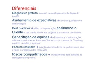 •  Diferenciais	
  o passado e seguir adiante
Como Trabalhar
Diagnóstico gratuito, no caso de validação e implantação do
projeto

Alinhamento de expectativas è foco na qualidade da
comunicação

Best practices è além da implantação, ensinamos

o

Cliente a dar continuidade aos projetos e processos otimizados
Capacitação de equipes è Garantimos a estruturação
adequada de todas as áreas envolvidas com processos de Coaching
práticos, rápidos e focados

Foco no resultado è criação de indicadores de performance para
avaliar o progresso dos processos

Riscos compartilhados è O pagamento está atrelado ao
cronograma do projeto.

 