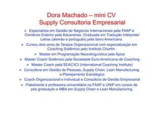•  Como Trabalhar Machado e seguirCV
Dora o passado – mini adiante

Supply Consultoria Empresarial
Ø  Especialista em Gestão de Negócios Internacionais pela FAAP e
Comércio Exterior pela Aduaneiras. Graduada em Tradução Intérprete/
Letras (alemão e português) pela Ibero Americana.
Ø  Cursou dois anos de Terapia Organizacional com especialização em
Coaching Sistêmico pelo Instituto Chiorlin.
Ø  Master em Programação Neurolinguística pela Ápice
Ø  Master Coach Sistêmico pela Sociedade Euro-Americana de Coaching
Ø  Master Coach pela SEAC/ICI (International Coaching Institute)
Ø  Consultora em Gestão de Pessoas, Supply Chain, Lean Manufacturing
e Planejamento Estratégico
Ø  Coach Organizacional e Individual e Consultora de Gestão Empresarial
Ø  Palestrante e professora universitária na FAAP e UNIP em cursos de
pós graduação e MBA em Supply Chain e Lean Manufacturing.

 